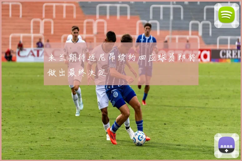 米兰期待迈尼昂续约回应球员即将做出最终决定