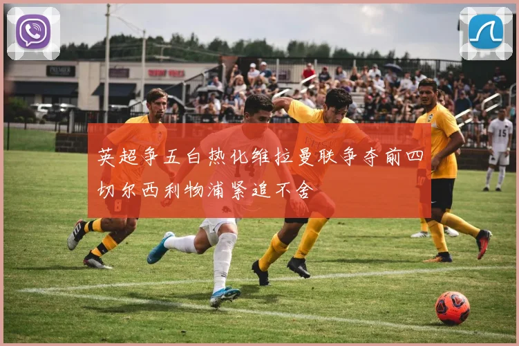 英超争五白热化维拉曼联争夺前四切尔西利物浦紧追不舍