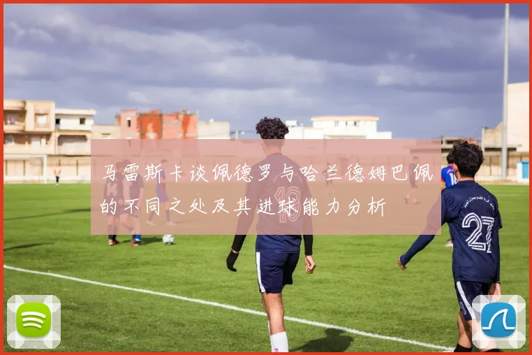 马雷斯卡谈佩德罗与哈兰德姆巴佩的不同之处及其进球能力分析