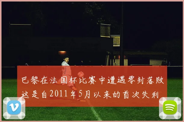 巴黎在法国杯比赛中遭遇零封落败这是自2011年5月以来的首次失利