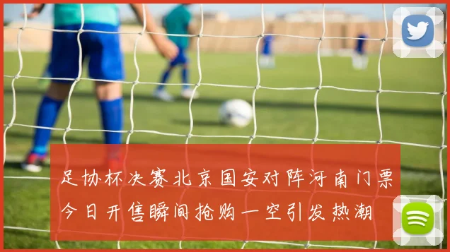 足协杯决赛北京国安对阵河南门票今日开售瞬间抢购一空引发热潮