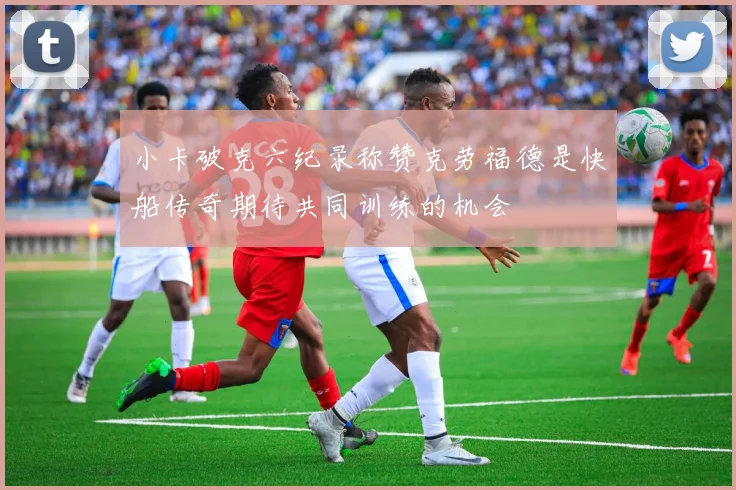 小卡破克六纪录称赞克劳福德是快船传奇期待共同训练的机会