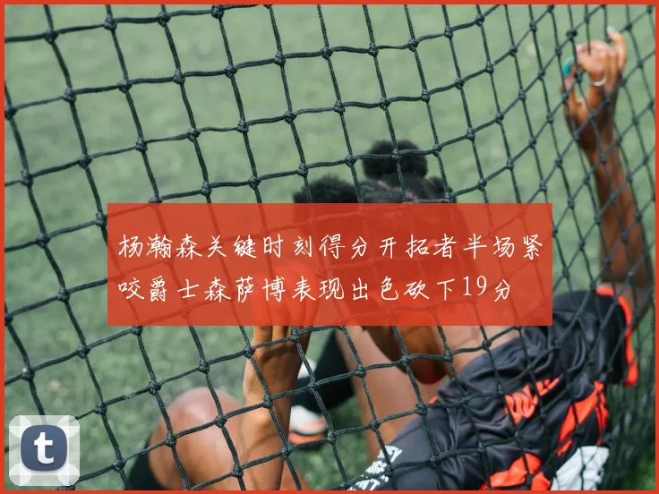 杨瀚森关键时刻得分开拓者半场紧咬爵士森萨博表现出色砍下19分
