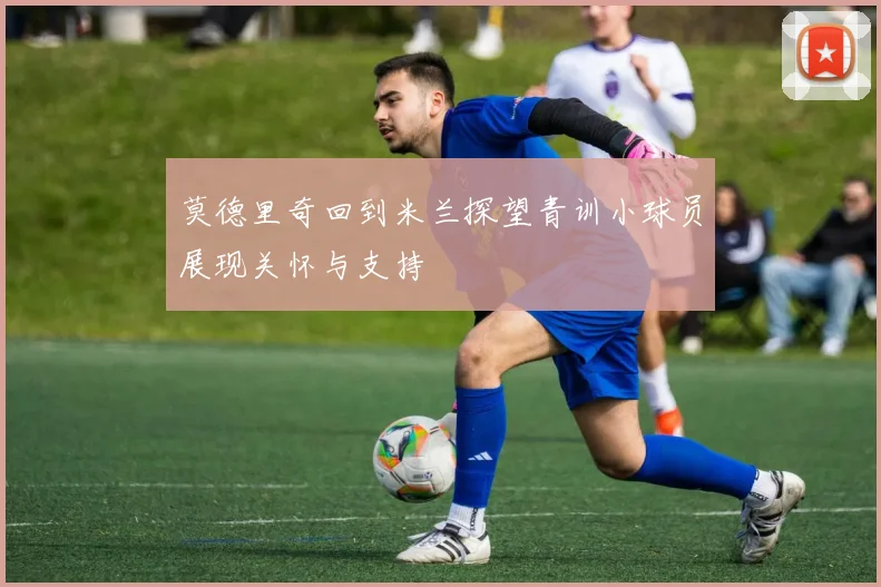 莫德里奇回到米兰探望青训小球员展现关怀与支持
