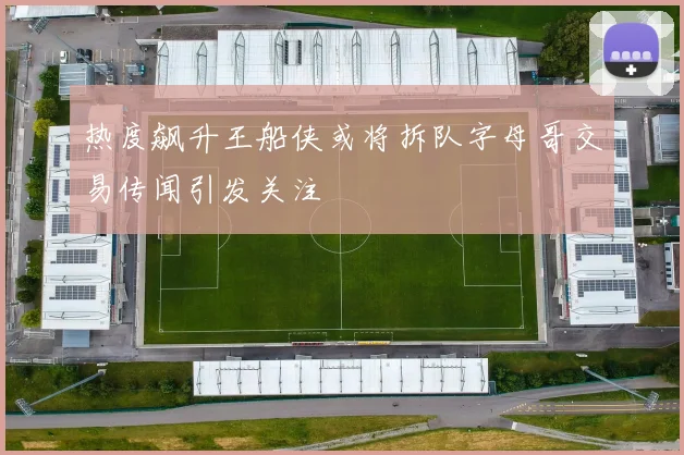 热度飙升王船侠或将拆队字母哥交易传闻引发关注