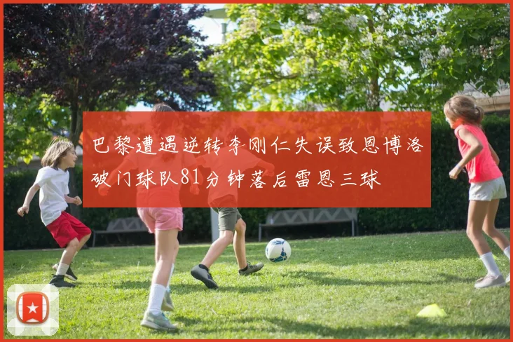 巴黎遭遇逆转李刚仁失误致恩博洛破门球队81分钟落后雷恩三球